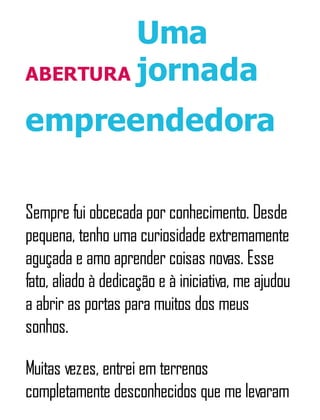 ABERTURA
Uma
jornada
empreendedora
Sempre fui obcecada por conhecimento. Desde
pequena, tenho uma curiosidade extremamente
aguçada e amo aprender coisas novas. Esse
fato, aliado à dedicação e à iniciativa, me ajudou
a abrir as portas para muitos dos meus
sonhos.
Muitas vezes, entrei em terrenos
completamente desconhecidos que me levaram
 