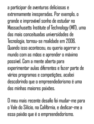 a participar de aventuras deliciosas e
extremamente inesperadas. Por exemplo, o
grande e improvável sonho de estudar no
Massachusetts Institute ofTechnology(MIT), uma
das mais conceituadas universidades de
Tecnologia, tornou-se realidade em 2006.
Quando isso aconteceu, eu queria agarrar o
mundo com as mãos e aprender o máximo
possível. Com a mente aberta para
experimentar aulas diferentes e fazer parte de
vários programas e competições, acabei
descobrindo que o empreendedorismo é uma
das minhas maiores paixões.
O meu mais recente desafio foi mudar-me para
o Vale do Silício, na Califórnia, e dedicar-me a
essa paixão que é o empreendedorismo.
 