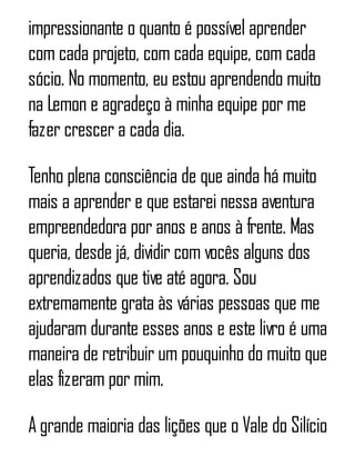 impressionante o quanto é possível aprender
com cada projeto, com cada equipe, com cada
sócio. No momento, eu estou aprendendo muito
na Lemon e agradeço à minha equipe por me
fazer crescer a cada dia.
Tenho plena consciência de que ainda há muito
mais a aprender e que estarei nessa aventura
empreendedora por anos e anos à frente. Mas
queria, desde já, dividir com vocês alguns dos
aprendizados que tive até agora. Sou
extremamente grata às várias pessoas que me
ajudaram durante esses anos e este livro é uma
maneira de retribuir um pouquinho do muito que
elas fizeram por mim.
A grande maioria das lições que o Vale do Silício
 