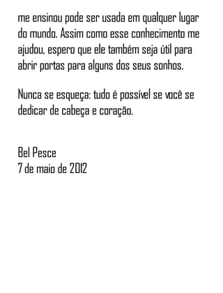 me ensinou pode ser usada em qualquer lugar
do mundo. Assim como esse conhecimento me
ajudou, espero que ele também seja útil para
abrir portas para alguns dos seus sonhos.
Nunca se esqueça: tudo é possível se você se
dedicar de cabeça e coração.
Bel Pesce
7de maio de 2012
 