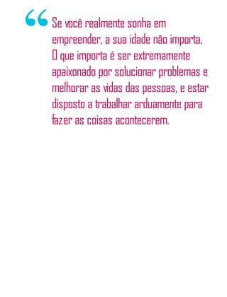 Se você realmente sonha em
empreender, a sua idade não importa.
O que importa é ser extremamente
apaixonado por solucionar problemas e
melhorar as vidas das pessoas, e estar
disposto a trabalhar arduamente para
fazer as coisas acontecerem.
 
