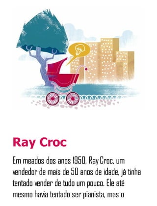 Ray Croc
Em meados dos anos 1950, RayCroc, um
vendedor de mais de 50 anos de idade, já tinha
tentado vender de tudo um pouco. Ele até
mesmo havia tentado ser pianista, mas o
 