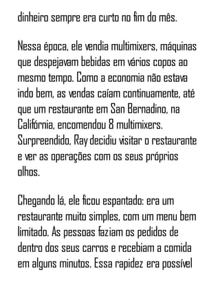 dinheiro sempre era curto no fim do mês.
Nessa época, ele vendia multimixers, máquinas
que despejavam bebidas em vários copos ao
mesmo tempo. Como a economia não estava
indo bem, as vendas caíam continuamente, até
que um restaurante em San Bernadino, na
Califórnia, encomendou 8 multimixers.
Surpreendido, Raydecidiu visitar o restaurante
e ver as operações com os seus próprios
olhos.
Chegando lá, ele ficou espantado: era um
restaurante muito simples, com um menu bem
limitado. As pessoas faziam os pedidos de
dentro dos seus carros e recebiam a comida
em alguns minutos. Essa rapidez era possível
 