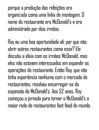 porque a produção das refeições era
organizada como uma linha de montagem. O
nome do restaurante era McDonald’s e era
administrado por dois irmãos.
Rayviu uma boa oportunidade ali: por que não
abrir outros restaurantes como esse? Ele
discutiu a ideia com os irmãos McDonald, mas
eles não estavam interessados em expandir as
operações do restaurante. Então Ray, que não
tinha experiência nenhuma com o mercado de
restaurantes, resolveu encarregar-se da
expansão do McDonald’s. Aos 52 anos, Ray
começou a jornada para tornar o McDonald’s a
maior rede de restaurantes fast-food do mundo.
 