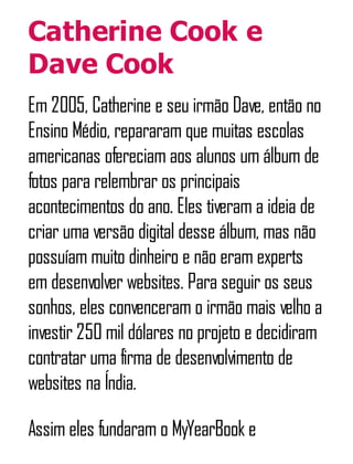 Catherine Cook e
Dave Cook
Em 2005, Catherine e seu irmão Dave, então no
Ensino Médio, repararam que muitas escolas
americanas ofereciam aos alunos um álbum de
fotos para relembrar os principais
acontecimentos do ano. Eles tiveram a ideia de
criar uma versão digital desse álbum, mas não
possuíam muito dinheiro e não eram experts
em desenvolver websites. Para seguir os seus
sonhos, eles convenceram o irmão mais velho a
investir 250 mil dólares no projeto e decidiram
contratar uma firma de desenvolvimento de
websites na Índia.
Assim eles fundaram o MyYearBook e
 