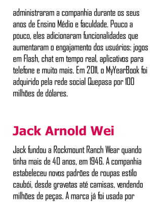 administraram a companhia durante os seus
anos de Ensino Médio e faculdade. Pouco a
pouco, eles adicionaram funcionalidades que
aumentaram o engajamento dos usuários: jogos
em Flash, chatem tempo real, aplicativos para
telefone e muito mais. Em 2011, o MyYearBook foi
adquirido pela rede social Quepasa por 100
milhões de dólares.
Jack Arnold Wei
Jack fundou a RockmountRanch Wear quando
tinha mais de 40 anos, em 1946. A companhia
estabeleceu novos padrões de roupas estilo
caubói, desde gravatas até camisas, vendendo
milhões de peças. A marca já foi usada por
 