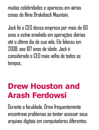 muitas celebridades e apareceu em várias
cenas do filme Brokeback Mountain.
Jack foi o CEO dessa empresa por mais de 60
anos e estive envolvido em operações diárias
até o último dia de sua vida. Ele faleceu em
2008, aos 107anos de idade. Jack é
considerado o CEO mais velho de todos os
tempos.
Drew Houston and
Arash Ferdowsi
Durante a faculdade, Drewfrequentemente
encontrava problemas ao tentar acessar seus
arquivos digitais em computadores diferentes.
 