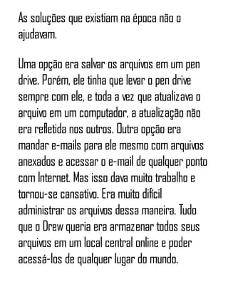 As soluções que existiam na época não o
ajudavam.
Uma opção era salvar os arquivos em um pen
drive. Porém, ele tinha que levar o pen drive
sempre com ele, e toda a vez que atualizava o
arquivo em um computador, a atualização não
era refletida nos outros. Outra opção era
mandar e-mails para ele mesmo com arquivos
anexados e acessar o e-mail de qualquer ponto
com Internet. Mas isso dava muito trabalho e
tornou-se cansativo. Era muito difícil
administrar os arquivos dessa maneira. Tudo
que o Drewqueria era armazenar todos seus
arquivos em um local central online e poder
acessá-los de qualquer lugar do mundo.
 