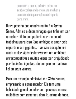 entender o que eu admiro nelas, eu
acabo conhecendo-me muito melhor e
entendendo o que realmente importa
para mim.
Outra pessoa que admiro muito é o Ayrton
Senna. Admiro a determinação que tinha em ser
o melhor piloto que poderia ser e o quanto
trabalhou para isso. Sua ambição e amor pelo
esporte eram gigantes, mas seu coração era
ainda maior. Apesar de viver em um ambiente
ultracompetitivo e muitas vezes ser prejudicado
por decisões injustas, ele sempre se manteve
fiel ao seus valores.
Mais um exemplo admirável é o Sílvio Santos,
empresário e apresentador. Ele tem uma
habilidade genial de lidar com pessoas e move
multidões com esse seu dom. E, acima de tudo,
 