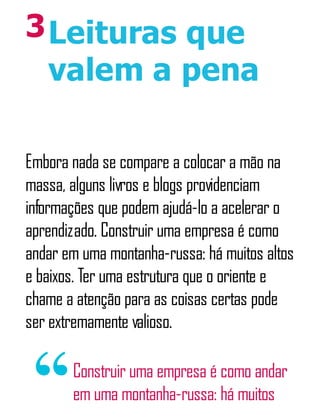 3Leituras que
valem a pena
Embora nada se compare a colocar a mão na
massa, alguns livros e blogs providenciam
informações que podem ajudá-lo a acelerar o
aprendizado. Construir uma empresa é como
andar em uma montanha-russa: há muitos altos
e baixos. Ter uma estrutura que o oriente e
chame a atenção para as coisas certas pode
ser extremamente valioso.
Construir uma empresa é como andar
em uma montanha-russa: há muitos
 