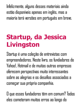 Infelizmente, alguns desses materiais ainda
estão disponíveis apenas em inglês, mas a
maioria terá versões em português em breve.
Startup, da Jessica
Livingston
Startup é uma coleção de entrevistas com
empreendedores. Neste livro, os fundadores do
Yahoo!, Hotmail e de muitas outras empresas
oferecem perspectivas muito interessantes
sobre as alegrias e os desafios associados a
começar sua própria companhia.
O que esses fundadores têm em comum? Todos
eles cometeram muitos erros ao longo do
 