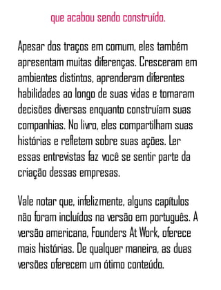 que acabou sendo construído.
Apesar dos traços em comum, eles também
apresentam muitas diferenças. Cresceram em
ambientes distintos, aprenderam diferentes
habilidades ao longo de suas vidas e tomaram
decisões diversas enquanto construíam suas
companhias. No livro, eles compartilham suas
histórias e refletem sobre suas ações. Ler
essas entrevistas faz você se sentir parte da
criação dessas empresas.
Vale notar que, infelizmente, alguns capítulos
não foram incluídos na versão em português. A
versão americana, Founders AtWork, oferece
mais histórias. De qualquer maneira, as duas
versões oferecem um ótimo conteúdo.
 