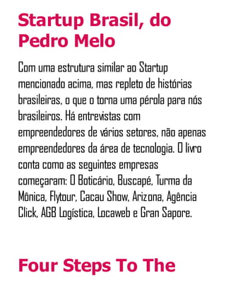 Startup Brasil, do
Pedro Melo
Com uma estrutura similar ao Startup
mencionado acima, mas repleto de histórias
brasileiras, o que o torna uma pérola para nós
brasileiros. Há entrevistas com
empreendedores de vários setores, não apenas
empreendedores da área de tecnologia. O livro
conta como as seguintes empresas
começaram: O Boticário, Buscapé, Turma da
Mônica, Flytour, Cacau Show, Arizona, Agência
Click, AGB Logística, Locaweb e Gran Sapore.
Four Steps To The
 