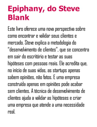 Epiphany, do Steve
Blank
Este livro oferece uma nova perspectiva sobre
como encontrar e validar seus clientes e
mercado. Steve explica a metodologia do
“desenvolvimento de clientes”, que se concentra
em sair do escritório e testar as suas
hipóteses com pessoas reais. Ele acredita que,
no início de suas vidas, as startups apenas
sabem opiniões, não fatos. E uma empresa
construída apenas em opiniões pode acabar
sem clientes. A técnica de desenvolvimento de
clientes ajuda a validar as hipóteses e criar
uma empresa que atende a uma necessidade
real.
 