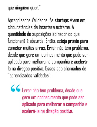 que ninguém quer.”
Aprendizados Validados: As startups vivem em
circunstâncias de incerteza extrema. A
quantidade de suposições ao redor do que
funcionará é absurda. Então, esteja pronto para
cometer muitos erros. Errar não tem problema,
desde que gere um conhecimento que pode ser
aplicado para melhorar a companhia e acelerá-
la na direção positiva. Esses são chamados de
“aprendizados validados”.
Errar não tem problema, desde que
gere um conhecimento que pode ser
aplicado para melhorar a companhia e
acelerá-la na direção positiva.
 
