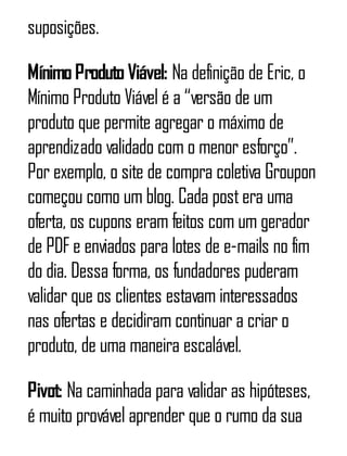 suposições.
MínimoProdutoViável: Na definição de Eric, o
Mínimo Produto Viável é a “versão de um
produto que permite agregar o máximo de
aprendizado validado com o menor esforço”.
Por exemplo, o site de compra coletiva Groupon
começou como um blog. Cada postera uma
oferta, os cupons eram feitos com um gerador
de PDF e enviados para lotes de e-mails no fim
do dia. Dessa forma, os fundadores puderam
validar que os clientes estavam interessados
nas ofertas e decidiram continuar a criar o
produto, de uma maneira escalável.
Pivot: Na caminhada para validar as hipóteses,
é muito provável aprender que o rumo da sua
 