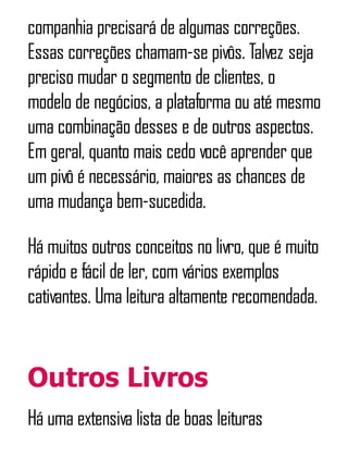 companhia precisará de algumas correções.
Essas correções chamam-se pivôs. Talvez seja
preciso mudar o segmento de clientes, o
modelo de negócios, a plataforma ou até mesmo
uma combinação desses e de outros aspectos.
Em geral, quanto mais cedo você aprender que
um pivô é necessário, maiores as chances de
uma mudança bem-sucedida.
Há muitos outros conceitos no livro, que é muito
rápido e fácil de ler, com vários exemplos
cativantes. Uma leitura altamente recomendada.
Outros Livros
Há uma extensiva lista de boas leituras
 