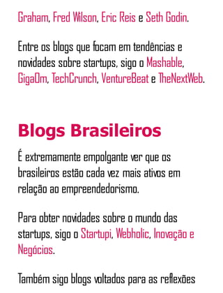 Graham, Fred Wilson, Eric Reis e Seth Godin.
Entre os blogs que focam em tendências e
novidades sobre startups, sigo o Mashable,
GigaOm, TechCrunch, VentureBeate TheNextWeb.
Blogs Brasileiros
É extremamente empolgante ver que os
brasileiros estão cada vez mais ativos em
relação ao empreendedorismo.
Para obter novidades sobre o mundo das
startups, sigo o Startupi, Webholic, Inovação e
Negócios.
Também sigo blogs voltados para as reflexões
 