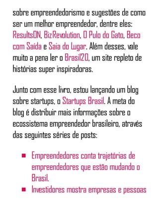 sobre empreendedorismo e sugestões de como
ser um melhor empreendedor, dentre eles:
ResultsON, BizRevolution, O Pulo do Gato, Beco
com Saída e Saia do Lugar. Além desses, vale
muito a pena ler o Brasil20, um site repleto de
histórias super inspiradoras.
Junto com esse livro, estou lançando um blog
sobre startups, o Startups Brasil. A meta do
blog é distribuir mais informações sobre o
ecossistema empreendedor brasileiro, através
das seguintes séries de posts:
Empreendedores conta trajetórias de
empreendedores que estão mudando o
Brasil.
Investidores mostra empresas e pessoas
 
