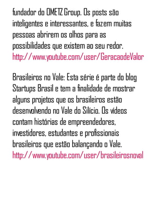 fundador do OMETZGroup. Os posts são
inteligentes e interessantes, e fazem muitas
pessoas abrirem os olhos para as
possibilidades que existem ao seu redor.
http://www.youtube.com/user/GeracaodeValor
Brasileiros no Vale: Esta série é parte do blog
Startups Brasil e tem a finalidade de mostrar
alguns projetos que os brasileiros estão
desenvolvendo no Vale do Silício. Os vídeos
contam histórias de empreendedores,
investidores, estudantes e profissionais
brasileiros que estão balançando o Vale.
http://www.youtube.com/user/brasileirosnovale
 