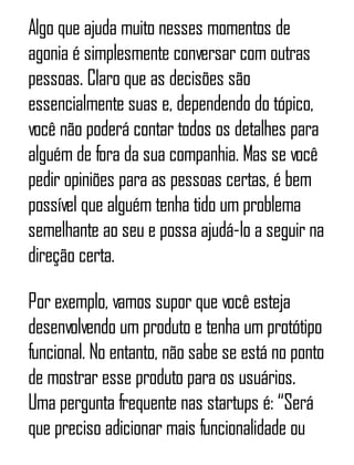 Algo que ajuda muito nesses momentos de
agonia é simplesmente conversar com outras
pessoas. Claro que as decisões são
essencialmente suas e, dependendo do tópico,
você não poderá contar todos os detalhes para
alguém de fora da sua companhia. Mas se você
pedir opiniões para as pessoas certas, é bem
possível que alguém tenha tido um problema
semelhante ao seu e possa ajudá-lo a seguir na
direção certa.
Por exemplo, vamos supor que você esteja
desenvolvendo um produto e tenha um protótipo
funcional. No entanto, não sabe se está no ponto
de mostrar esse produto para os usuários.
Uma pergunta frequente nas startups é: “Será
que preciso adicionar mais funcionalidade ou
 