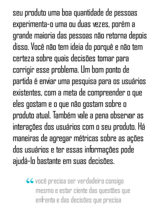 seu produto uma boa quantidade de pessoas
experimenta-o uma ou duas vezes, porém a
grande maioria das pessoas não retorna depois
disso. Você não tem ideia do porquê e não tem
certeza sobre quais decisões tomar para
corrigir esse problema. Um bom ponto de
partida é enviar uma pesquisa para os usuários
existentes, com a meta de compreender o que
eles gostam e o que não gostam sobre o
produto atual. Também vale a pena observar as
interações dos usuários com o seu produto. Há
maneiras de agregar métricas sobre as ações
dos usuários e ter essas informações pode
ajudá-lo bastante em suas decisões.
você precisa ser verdadeiro consigo
mesmo e estar ciente das questões que
enfrenta e das decisões que precisa
 