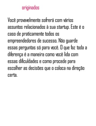 originados
Você provavelmente sofrerá com vários
assuntos relacionados à sua startup. Este é o
caso de praticamente todos os
empreendedores de sucesso. Não guarde
essas perguntas só para você. O que faz toda a
diferença é a maneira como você lida com
essas dificuldades e como procede para
escolher as decisões que o coloca na direção
certa.
 