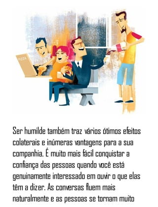 Ser humilde também traz vários ótimos efeitos
colaterais e inúmeras vantagens para a sua
companhia. É muito mais fácil conquistar a
confiança das pessoas quando você está
genuinamente interessado em ouvir o que elas
têm a dizer. As conversas fluem mais
naturalmente e as pessoas se tornam muito
 