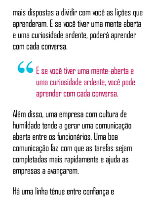 mais dispostas a dividir com você as lições que
aprenderam. E se você tiver uma mente aberta
e uma curiosidade ardente, poderá aprender
com cada conversa.
E se você tiver uma mente-aberta e
uma curiosidade ardente, você pode
aprender com cada conversa.
Além disso, uma empresa com cultura de
humildade tende a gerar uma comunicação
aberta entre os funcionários. Uma boa
comunicação faz com que as tarefas sejam
completadas mais rapidamente e ajuda as
empresas a avançarem.
Há uma linha tênue entre confiança e
 