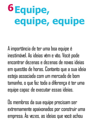 6Equipe,
equipe, equipe
A importância de ter uma boa equipe é
inestimável. As ideias vêm e vão. Você pode
encontrar dezenas e dezenas de novas ideias
em questão de horas. Contanto que a sua ideia
esteja associada com um mercado de bom
tamanho, o que faz toda a diferença é ter uma
equipe capaz de executar essas ideias.
Os membros da sua equipe precisam ser
extremamente apaixonados por construir uma
empresa. Às vezes, as ideias que você achou
 
