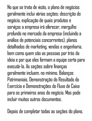 No que se trata de visão, o plano de negócios
geralmente inclui várias seções: descrição do
negócio, explicação de quais produtos e
serviços a empresa irá oferecer, mergulho
profundo no mercado da empresa (incluindo a
análise de potenciais concorrentes), planos
detalhados de marketing, vendas e engenharia,
bem como quem são as pessoas por trás da
ideia e por que eles formam a equipe certa para
executá-la. As seções sobre finanças
geralmente incluem, no mínimo, Balanços
Patrimoniais, Demonstração do Resultado do
Exercício e Demonstrações do Fluxo de Caixa
para os primeiros anos do negócio. Mas pode
incluir muitos outros documentos.
Depois de completar todas as seções do plano,
 
