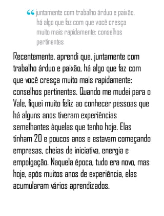juntamente com trabalho árduo e paixão,
há algo que faz com que você cresça
muito mais rapidamente: conselhos
pertinentes
Recentemente, aprendi que, juntamente com
trabalho árduo e paixão, há algo que faz com
que você cresça muito mais rapidamente:
conselhos pertinentes. Quando me mudei para o
Vale, fiquei muito feliz ao conhecer pessoas que
há alguns anos tiveram experiências
semelhantes àquelas que tenho hoje. Elas
tinham 20 e poucos anos e estavam começando
empresas, cheias de iniciativa, energia e
empolgação. Naquela época, tudo era novo, mas
hoje, após muitos anos de experiência, elas
acumularam vários aprendizados.
 