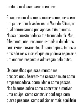 muito bem desses seus mentores.
Encontrei um dos meus maiores mentores em
um jantar com brasileiros no Vale do Silício, no
qual conversamos por apenas três minutos.
Nossa conexão poderia ter terminado ali. Mas,
felizmente, nós trocamos e-mails e decidimos
reunir-nos novamente. Um ano depois, temos a
amizade mais incrível que eu poderia esperar e
um enorme respeito e admiração pelo outro.
Os conselhos que esse mentor me
proporcionou fizeram-me crescer muito como
empreendedora, como líder e como pessoa.
Nós falamos sobre como contratar e motivar
uma equipe, como construir confiança com
outras pessoas, como adicionar mais equilíbrio
 