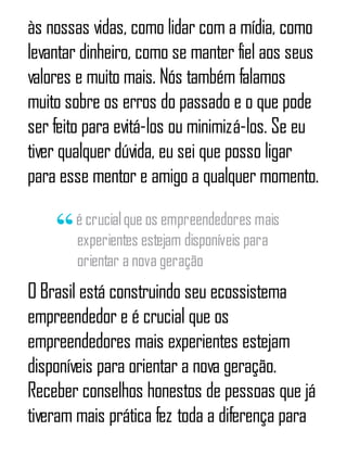 às nossas vidas, como lidar com a mídia, como
levantar dinheiro, como se manter fiel aos seus
valores e muito mais. Nós também falamos
muito sobre os erros do passado e o que pode
ser feito para evitá-los ou minimizá-los. Se eu
tiver qualquer dúvida, eu sei que posso ligar
para esse mentor e amigo a qualquer momento.
é crucialque os empreendedores mais
experientes estejam disponíveis para
orientar a nova geração
O Brasil está construindo seu ecossistema
empreendedor e é crucial que os
empreendedores mais experientes estejam
disponíveis para orientar a nova geração.
Receber conselhos honestos de pessoas que já
tiveram mais prática fez toda a diferença para
 