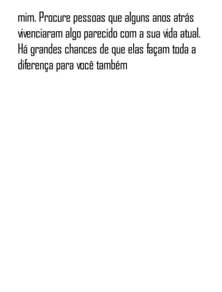 mim. Procure pessoas que alguns anos atrás
vivenciaram algo parecido com a sua vida atual.
Há grandes chances de que elas façam toda a
diferença para você também
 
