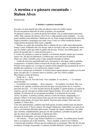 A menina e o pássaro encantado – 
Ruben Alves 
Posted on 01 
A menina e o pássaro encantado 
Era uma vez uma menina que tinha um pássaro como seu melhor amigo. 
Ele era um pássaro diferente de todos os demais: era encantado. 
Os pássaros comuns, se a porta da gaiola ficar aberta, vão-se embora para nunca mais 
voltar. Mas o pássaro da menina voava livre e vinha quando sentia saudades… As suas 
penas também eram diferentes. Mudavam de cor. Eram sempre pintadas pelas cores dos 
lugares estranhos e longínquos por onde voava. Certa vez voltou totalmente branco, 
cauda enorme de plumas fofas como o algodão… 
— Menina, eu venho das montanhas frias e cobertas de neve, tudo maravilhosamente 
branco e puro, brilhando sob a luz da lua, nada se ouvindo a não ser o barulho do vento 
que faz estalar o gelo que cobre os galhos das árvores. Trouxe, nas minhas penas, um 
pouco do encanto que vi, como presente para ti… 
E, assim, ele começava a cantar as canções e as histórias daquele mundo que a menina 
nunca vira. Até que ela adormecia, e sonhava que voava nas asas do pássaro. 
Outra vez voltou vermelho como o fogo, penacho dourado na cabeça. 
— Venho de uma terra queimada pela seca, terra quente e sem água, onde os grandes, 
os pequenos e os bichos sofrem a tristeza do sol que não se apaga. As minhas penas 
ficaram como aquele sol, e eu trago as canções tristes daqueles que gostariam de ouvir o 
barulho das cachoeiras e ver a beleza dos campos verdes. 
E de novo começavam as histórias. A menina amava aquele pássaro e podia ouvi-lo sem 
parar, dia após dia. E o pássaro amava a menina, e por isto voltava sempre. 
Mas chegava a hora da tristeza. 
— Tenho de ir — dizia. 
— Por favor, não vás. Fico tão triste. Terei saudades. E vou chorar…— E a menina 
fazia beicinho… 
— Eu também terei saudades — dizia o pássaro. — Eu também vou chorar. Mas vou 
contar-te um segredo: as plantas precisam da água, nós precisamos do ar, os peixes 
precisam dos rios… E o meu encanto precisa da saudade. É aquela tristeza, na espera do 
regresso, que faz com que as minhas penas fiquem bonitas. Se eu não for, não haverá 
saudade. Eu deixarei de ser um pássaro encantado. E tu deixarás de me amar. 
Assim, ele partiu. A menina, sozinha, chorava à noite de tristeza, imaginando se o 
pássaro voltaria. E foi numa dessas noites que ela teve uma ideia malvada: “Se eu o 
prender numa gaiola, ele nunca mais partirá. Será meu para sempre. Não mais terei 
saudades. E ficarei feliz…” 
Com estes pensamentos, comprou uma linda gaiola, de prata, própria para um pássaro 
que se ama muito. E ficou à espera. Ele chegou finalmente, maravilhoso nas suas novas 
cores, com histórias diferentes para contar. Cansado da viagem, adormeceu. Foi então 
que a menina, cuidadosamente, para que ele não acordasse, o prendeu na gaiola, para 
que ele nunca mais a abandonasse. E adormeceu feliz. 
Acordou de madrugada, com um gemido do pássaro… 
— Ah! menina… O que é que fizeste? Quebrou-se o encanto. As minhas penas ficarão 
feias e eu esquecer-me-ei das histórias… Sem a saudade, o amor ir-se-á embora… 
A menina não acreditou. Pensou que ele acabaria por se acostumar. Mas não foi isto que 
aconteceu. O tempo ia passando, e o pássaro ficando diferente. Caíram as plumas e o 
 