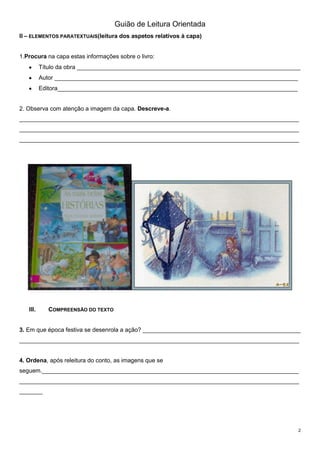 Guião de Leitura Orientada
II – ELEMENTOS PARATEXTUAIS(leitura dos aspetos relativos à capa)

1.Procura na capa estas informações sobre o livro:
Título da obra ____________________________________________________________________
Autor __________________________________________________________________________
Editora_________________________________________________________________________

2. Observa com atenção a imagem da capa. Descreve-a.
_____________________________________________________________________________________
_____________________________________________________________________________________
_____________________________________________________________________________________

III.

COMPREENSÃO DO TEXTO

3. Em que época festiva se desenrola a ação? ________________________________________________
_____________________________________________________________________________________
4. Ordena, após releitura do conto, as imagens que se
seguem.______________________________________________________________________________
_____________________________________________________________________________________
_______

2

 