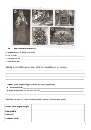 IV.

APROFUNDAMENTO DA LEITURA

5.Localiza a ação no tempo, indicando:
- o dia e o mês. ________________________________________________________________________
- o momento do dia. _____________________________________________________________________
- a estação do ano. _____________________________________________________________________
6. Retira do texto três frases que façam referência à estaçãodo ano que indicaste. ______________
_____________________________________________________________________________________
_____________________________________________________________________________________
_____________________________________________________________________________________
____________________________________________________________________________________

7. Atenta, agora, na personagem principal que nos é apresentada.
7.1. De quem se trata? _________________________________________________________________
7.2. A personagem teve um mau dia. Porquê? ______________________________________________
_____________________________________________________________________________________
8. Recolhe, no texto, as informações necessárias aopreenchimento deste quadro:

Retrato físico da personagem
Indumentária
(vestuário)
Condição social
3

 