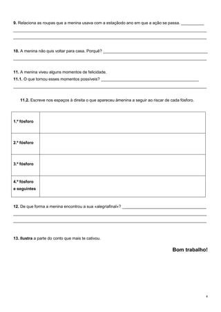 9. Relaciona as roupas que a menina usava com a estaçãodo ano em que a ação se passa. __________
_____________________________________________________________________________________
_____________________________________________________________________________________

10. A menina não quis voltar para casa. Porquê? ______________________________________________
_____________________________________________________________________________________
11. A menina viveu alguns momentos de felicidade.
11.1. O que tornou esses momentos possíveis? ___________________________________________
_____________________________________________________________________________________
11.2. Escreve nos espaços à direita o que apareceu àmenina a seguir ao riscar de cada fósforo.

1.º fósforo

2.º fósforo

3.º fósforo

4.º fósforo
e seguintes

12. De que forma a menina encontrou a sua «alegriafinal»? _____________________________________
_____________________________________________________________________________________
_____________________________________________________________________________________

13. Ilustra a parte do conto que mais te cativou.

Bom trabalho!

4

 