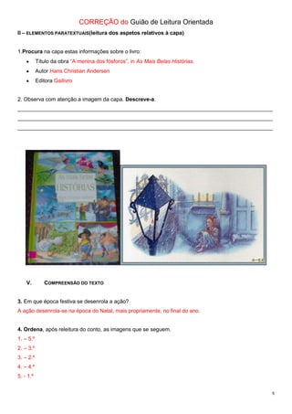CORREÇÃO do Guião de Leitura Orientada
II – ELEMENTOS PARATEXTUAIS(leitura dos aspetos relativos à capa)

1.Procura na capa estas informações sobre o livro:
Título da obra “A menina dos fósforos”, in As Mais Belas Histórias.
Autor Hans Christian Andersen
Editora Gailivro

2. Observa com atenção a imagem da capa. Descreve-a.
_____________________________________________________________________________________
_____________________________________________________________________________________
_____________________________________________________________________________________

V.

COMPREENSÃO DO TEXTO

3. Em que época festiva se desenrola a ação?
A ação desenrola-se na época do Natal, mais propriamente, no final do ano.
4. Ordena, após releitura do conto, as imagens que se seguem.
1. – 5.º
2. – 3.º
3. – 2.º
4. – 4.º
5. - 1.º
5

 
