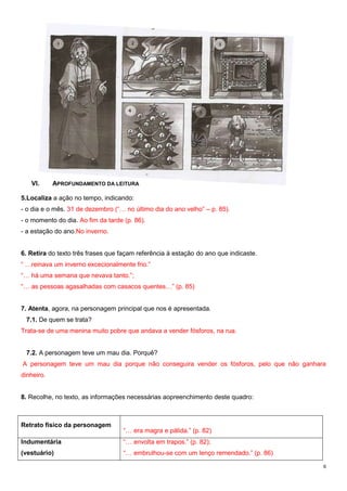 VI.

APROFUNDAMENTO DA LEITURA

5.Localiza a ação no tempo, indicando:
- o dia e o mês. 31 de dezembro (“… no último dia do ano velho” – p. 85).
- o momento do dia. Ao fim da tarde (p. 86).
- a estação do ano.No inverno.
6. Retira do texto três frases que façam referência à estação do ano que indicaste.
“ …reinava um inverno excecionalmente frio.”
“… há uma semana que nevava tanto.”;
“… as pessoas agasalhadas com casacos quentes…” (p. 85)
7. Atenta, agora, na personagem principal que nos é apresentada.
7.1. De quem se trata?
Trata-se de uma menina muito pobre que andava a vender fósforos, na rua.
7.2. A personagem teve um mau dia. Porquê?
A personagem teve um mau dia porque não conseguira vender os fósforos, pelo que não ganhara
dinheiro.
8. Recolhe, no texto, as informações necessárias aopreenchimento deste quadro:

Retrato físico da personagem

“… era magra e pálida.” (p. 82)

Indumentária

“… envolta em trapos.” (p. 82);

(vestuário)

“… embrulhou-se com um lenço remendado.” (p. 86)
6

 