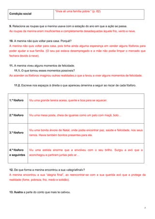 Condição social

“Vivia ali uma família pobre.” (p. 82)

9. Relaciona as roupas que a menina usava com a estação do ano em que a ação se passa.
As roupas da menina eram insuficientes e completamente desadequadas àquele frio, vento e neve.
10. A menina não quis voltar para casa. Porquê?
A menina não quis voltar para casa, pois tinha ainda alguma esperança em vender alguns fósforos para
poder ajudar a sua família. (O seu pai estava desempregado e a mãe não podia limpar o mercado que
fechara devido à neve).

11. A menina viveu alguns momentos de felicidade.
11.1. O que tornou esses momentos possíveis?
Ao acender os fósforos imaginou outras realidades,o que a levou a viver alguns momentos de felicidade.
11.2. Escreve nos espaços à direita o que apareceu àmenina a seguir ao riscar de cada fósforo.

1.º fósforo

Viu uma grande lareira acesa, quente e boa para se aquecer.

2.º fósforo

Viu uma mesa posta, cheia de iguarias como um pato com maçã, bolo…

3.º fósforo

Viu uma bonita árvore de Natal, onde podia encontrar paz, saúde e felicidade, nos seus
ramos. Havia também bonitos presentes para ela.

4.º fósforo

Viu uma estrela enorme que a envolveu com o seu brilho. Surgiu a avó que a

e seguintes

aconchegou e partiram juntas pelo ar…

12. De que forma a menina encontrou a sua «alegriafinal»?
A menina encontrou a sua “alegria final”, ao reencontrar-se com a sua querida avó que a protege da
realidade (fome, pobreza, frio, medo e solidão).

13. Ilustra a parte do conto que mais te cativou.

7

 