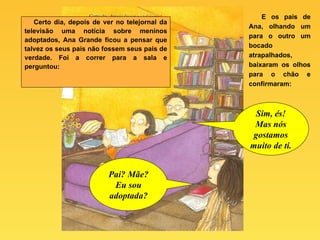 Certo dia, depois de ver no telejornal da televisão uma notícia sobre meninos adoptados, Ana Grande ficou a pensar que talvez os seus pais não fossem seus pais de verdade. Foi a correr para a sala e perguntou: E os pais de Ana, olhando um para o outro um bocado atrapalhados, baixaram os olhos para o chão e confirmaram: Pai? Mãe? Eu sou adoptada? Sim, és! Mas nós gostamos muito de ti. 