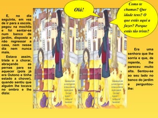 E, no dia seguinte, em vez de ir para a escola, pegou na mochila e foi sentar-se num banco de jardim, disposta a não regressar a casa, nem nesse dia nem nunca mais.  Estava assim, triste e a chorar, abraçando as pernas para se aquecer (pois já era Outono e tinha estado a chover), quando sentiu que alguém lhe tocava no ombro e lhe dizia: Era uma senhora que lhe sorria e que, de repente, lhe pareceu muito alta. Sentou-se ao seu lado no banco do jardim e perguntou-lhe: Olá! Como te chamas? Que idade tens? O que estás aqui a fazer? Porque estás tão triste?   