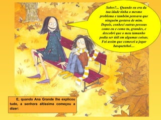 E, quando Ana Grande lhe explicou tudo, a senhora altíssima começou a dizer: Sabes?... Quando eu era da tua idade tinha o mesmo problema e também pensava que ninguém gostava de mim. Depois, conheci outras pessoas como eu e como tu, grandes, e descobri que o meu tamanho podia ser útil em algumas coisas. Foi assim que comecei a jogar basquetebol… 