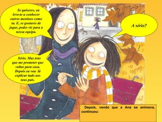 Depois, vendo que a Ana se animava, continuou: Se quiseres, eu levo-te a conhecer outros meninos como tu. E, se gostares de jogar, podes vir para a nossa equipa. A sério? Sério. Mas tens que me prometer que voltas para casa. Depois eu vou  lá explicar tudo aos teus pais. 