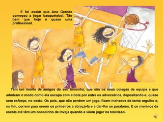 E foi assim que Ana Grande começou a jogar basquetebol. Tão bem que hoje é quase uma profissional. Tem um monte de amigos do seu tamanho, que são os seus colegas de equipa e que admiram o modo como ela escapa com a bola por entre os adversários, depositando-a, quase sem esforço, no cesto. Os pais, que não perdem um jogo, ficam inchados de tanto orgulho e, no fim, correm para serem os primeiros a abraçá-la e a dar-lhe os parabéns. E os meninos da escola até têm um bocadinho de inveja quando a vêem jogar na televisão. 