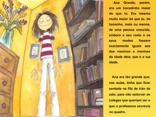 Ana Grande, porém, era um bocadinho maior do que tu. Era mesmo muito maior do que tu, do tamanho, mais ou menos, de uma pessoa crescida, embora o seu rosto e os seus modos fossem exactamente iguais aos dos meninos e meninas da idade dela, que é a tua idade. Ana era tão grande que, nas aulas, tinha que ficar sentada na fila de trás da sala, para não estorvar os colegas que queriam ver o que a professora escrevia no quadro.   