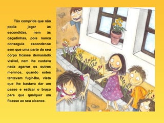 Tão comprida que não podia jogar às escondidas, nem às caçadinhas, pois nunca conseguia esconder-se sem que uma parte do seu corpo ficasse demasiado visível, nem lhe custava nada agarrar os outros meninos, quando estes tentavam fugir-lhe, visto que lhe bastava dar um passo e esticar o braço para que qualquer um ficasse ao seu alcance.   