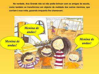 Na verdade, Ana Grande não só não podia brincar com os amigos da escola, como também se transformou em objecto de maldade dos outros meninos, que corriam à sua volta, gozando enquanto lhe chamavam: Menina de andas! Menina de andas! Menina de andas! 